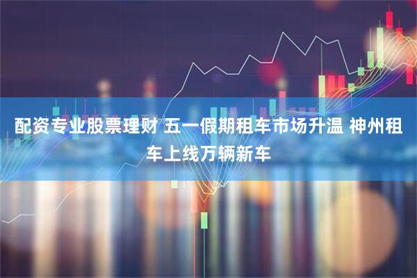 配资专业股票理财 五一假期租车市场升温 神州租车上线万辆新车