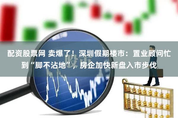 配资股票网 卖爆了！深圳假期楼市：置业顾问忙到“脚不沾地”，房企加快新盘入市步伐