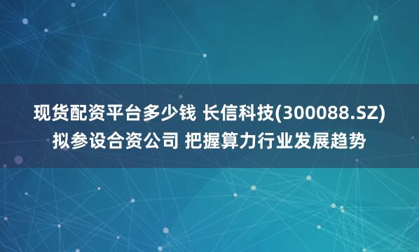 现货配资平台多少钱 长信科技(300088.SZ)拟参设合资公司 把握算力行业发展趋势