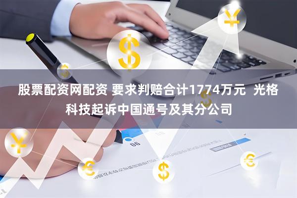 股票配资网配资 要求判赔合计1774万元  光格科技起诉中国通号及其分公司