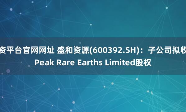 配资平台官网网址 盛和资源(600392.SH)：子公司拟收购Peak Rare Earths Limited股权