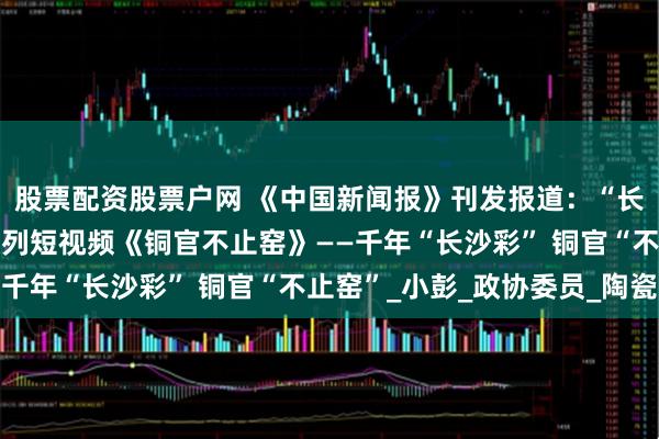 股票配资股票户网 《中国新闻报》刊发报道：“长沙政协同心园”推出系列短视频《铜官不止窑》——千年“长沙彩” 铜官“不止窑”_小彭_政协委员_陶瓷