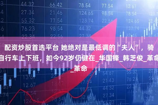 配资炒股首选平台 她绝对是最低调的“夫人”,骑自行车上下班,如今92岁仍健在_华国锋_韩芝俊_革命