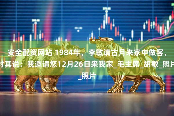 安全配资网站 1984年，李敏请古月来家中做客，对其说：我邀请您12月26日来我家_毛主席_胡敏_照片