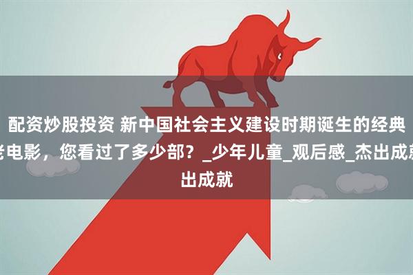 配资炒股投资 新中国社会主义建设时期诞生的经典老电影，您看过了多少部？_少年儿童_观后感_杰出成就