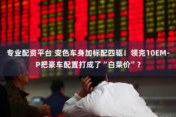 专业配资平台 变色车身加标配四驱！领克10EM-P把豪车配置打成了“白菜价”？