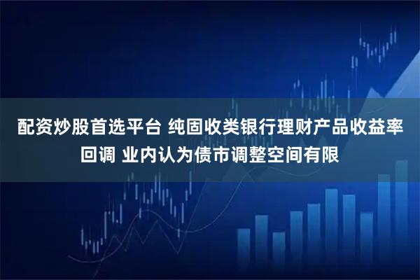 配资炒股首选平台 纯固收类银行理财产品收益率回调 业内认为债市调整空间有限