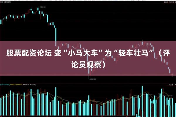 股票配资论坛 变“小马大车”为“轻车壮马”（评论员观察）