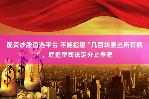 配资炒股首选平台 不能指望“几百块查出所有病”，就指望司法定分止争吧