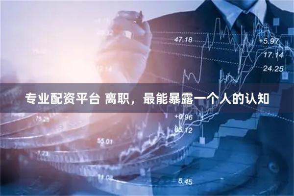 专业配资平台 离职，最能暴露一个人的认知