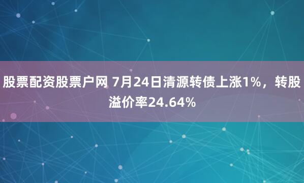 股票配资股票户网 7月24日清源转债上涨1%,转股溢价率24.64%