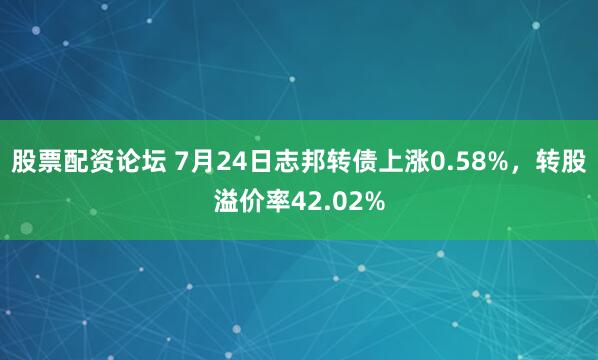 股票配资论坛 7月24日志邦转债上涨0.58%，转股溢价率42.02%