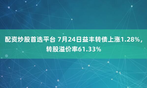 配资炒股首选平台 7月24日益丰转债上涨1.28%，转股溢价率61.33%