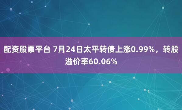 配资股票平台 7月24日太平转债上涨0.99%,转股溢价率60.06%