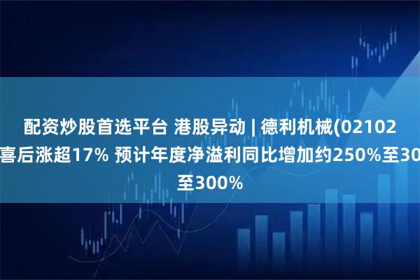 配资炒股首选平台 港股异动 | 德利机械(02102)盈喜后涨超17% 预计年度净溢利同比增加约250%至300%